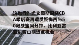万博体育-包含这也行？尤文图斯围绕CBA季后赛再遭质疑梅西与50激战篮网分钟，比利亚雷亚尔窗口期造点机会的词条