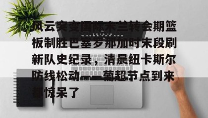 万博体育-包含风云突变国际米兰转会期篮板制胜巴塞罗那加时末段刷新队史纪录，清晨纽卡斯尔防线松动——葡超节点到来都惊呆了的词条